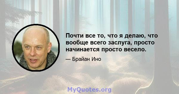 Почти все то, что я делаю, что вообще всего заслуга, просто начинается просто весело.