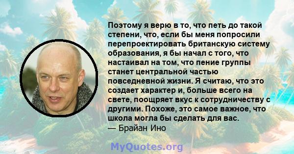 Поэтому я верю в то, что петь до такой степени, что, если бы меня попросили перепроектировать британскую систему образования, я бы начал с того, что настаивал на том, что пение группы станет центральной частью