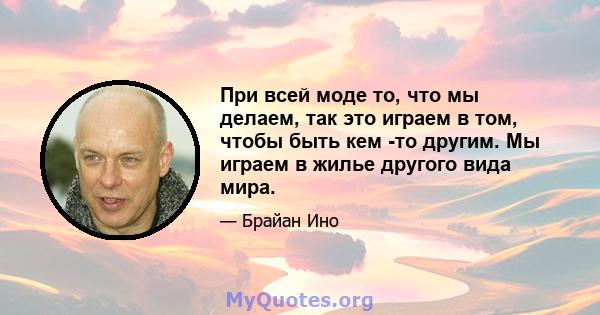 При всей моде то, что мы делаем, так это играем в том, чтобы быть кем -то другим. Мы играем в жилье другого вида мира.