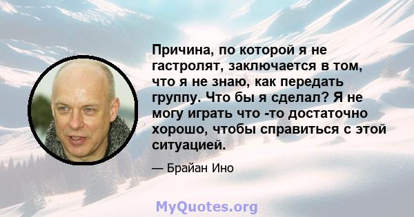 Причина, по которой я не гастролят, заключается в том, что я не знаю, как передать группу. Что бы я сделал? Я не могу играть что -то достаточно хорошо, чтобы справиться с этой ситуацией.