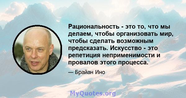 Рациональность - это то, что мы делаем, чтобы организовать мир, чтобы сделать возможным предсказать. Искусство - это репетиция неприменимости и провалов этого процесса.