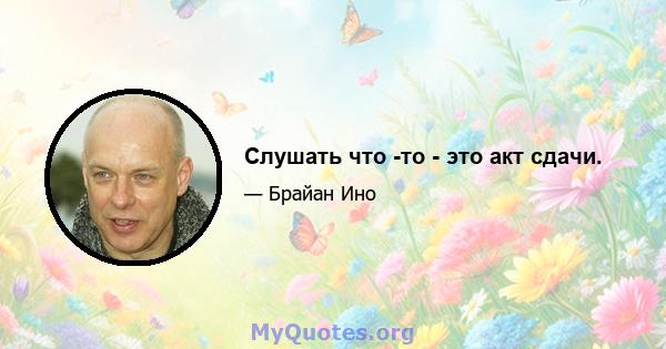 Слушать что -то - это акт сдачи.