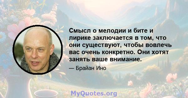 Смысл о мелодии и бите и лирике заключается в том, что они существуют, чтобы вовлечь вас очень конкретно. Они хотят занять ваше внимание.