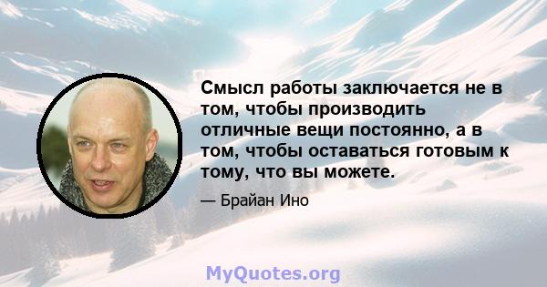 Смысл работы заключается не в том, чтобы производить отличные вещи постоянно, а в том, чтобы оставаться готовым к тому, что вы можете.