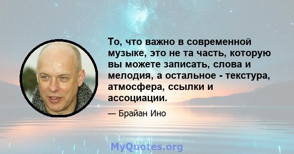 То, что важно в современной музыке, это не та часть, которую вы можете записать, слова и мелодия, а остальное - текстура, атмосфера, ссылки и ассоциации.