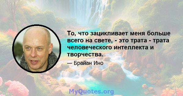 То, что зацикливает меня больше всего на свете, - это трата - трата человеческого интеллекта и творчества.