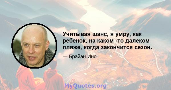 Учитывая шанс, я умру, как ребенок, на каком -то далеком пляже, когда закончится сезон.