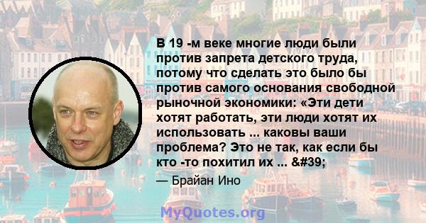 В 19 -м веке многие люди были против запрета детского труда, потому что сделать это было бы против самого основания свободной рыночной экономики: «Эти дети хотят работать, эти люди хотят их использовать ... каковы ваши