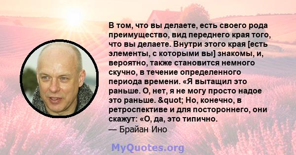 В том, что вы делаете, есть своего рода преимущество, вид переднего края того, что вы делаете. Внутри этого края [есть элементы, с которыми вы] знакомы, и, вероятно, также становится немного скучно, в течение