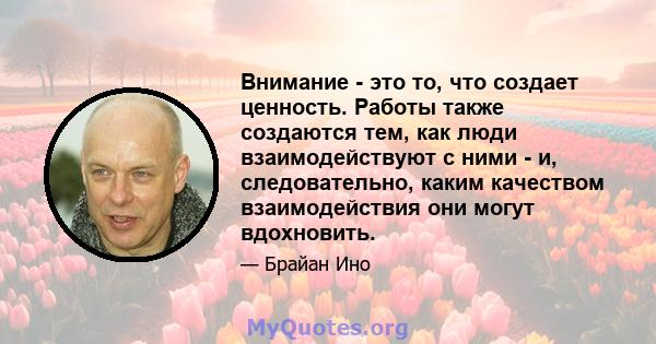 Внимание - это то, что создает ценность. Работы также создаются тем, как люди взаимодействуют с ними - и, следовательно, каким качеством взаимодействия они могут вдохновить.