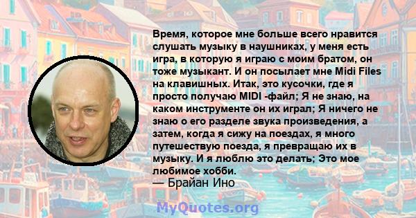 Время, которое мне больше всего нравится слушать музыку в наушниках, у меня есть игра, в которую я играю с моим братом, он тоже музыкант. И он посылает мне Midi Files на клавишных. Итак, это кусочки, где я просто