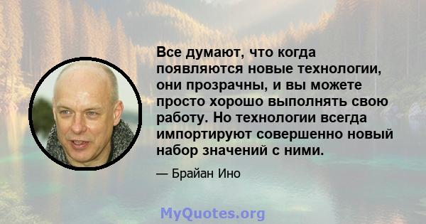 Все думают, что когда появляются новые технологии, они прозрачны, и вы можете просто хорошо выполнять свою работу. Но технологии всегда импортируют совершенно новый набор значений с ними.