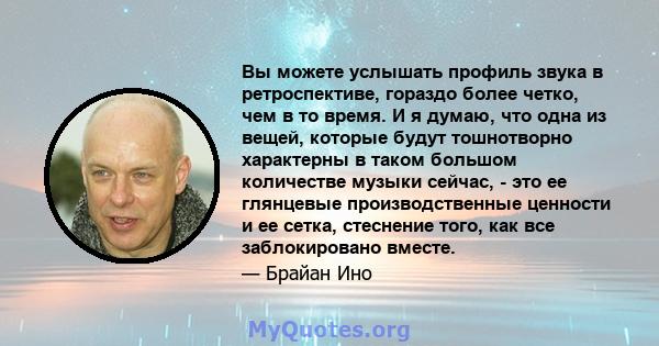 Вы можете услышать профиль звука в ретроспективе, гораздо более четко, чем в то время. И я думаю, что одна из вещей, которые будут тошнотворно характерны в таком большом количестве музыки сейчас, - это ее глянцевые