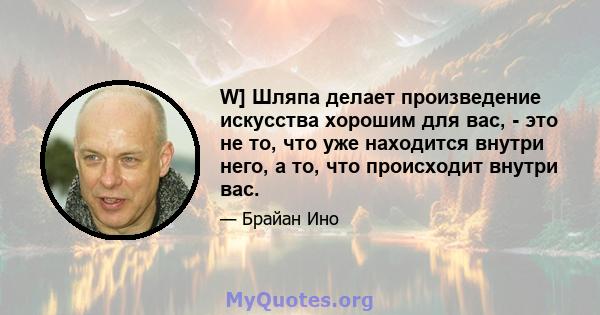 W] Шляпа делает произведение искусства хорошим для вас, - это не то, что уже находится внутри него, а то, что происходит внутри вас.