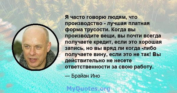 Я часто говорю людям, что производство - лучшая платная форма трусости. Когда вы производите вещи, вы почти всегда получаете кредит, если это хорошая запись, но вы вряд ли когда -либо получаете вину, если это не так! Вы 