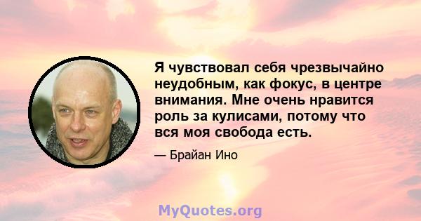 Я чувствовал себя чрезвычайно неудобным, как фокус, в центре внимания. Мне очень нравится роль за кулисами, потому что вся моя свобода есть.