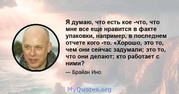 Я думаю, что есть кое -что, что мне все еще нравится в факте упаковки, например, в последнем отчете кого -то. «Хорошо, это то, чем они сейчас задумали; это то, что они делают; кто работает с ними?