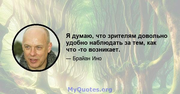 Я думаю, что зрителям довольно удобно наблюдать за тем, как что -то возникает.