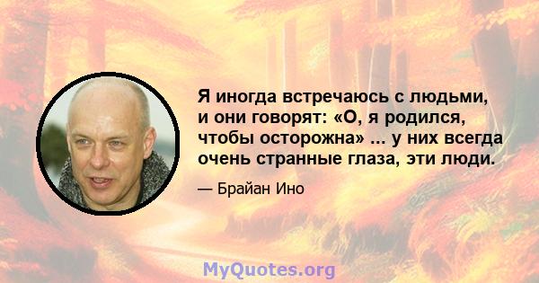 Я иногда встречаюсь с людьми, и они говорят: «О, я родился, чтобы осторожна» ... у них всегда очень странные глаза, эти люди.