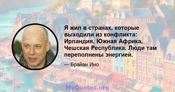 Я жил в странах, которые выходили из конфликта: Ирландия, Южная Африка, Чешская Республика. Люди там переполнены энергией.