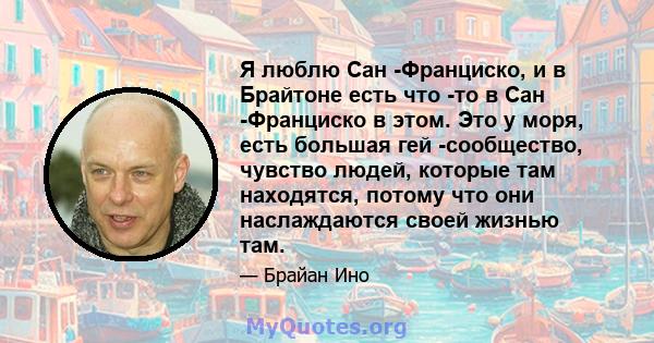 Я люблю Сан -Франциско, и в Брайтоне есть что -то в Сан -Франциско в этом. Это у моря, есть большая гей -сообщество, чувство людей, которые там находятся, потому что они наслаждаются своей жизнью там.