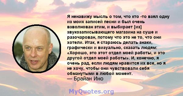 Я ненавижу мысль о том, что кто -то взял одну из моих записей песни и был очень взволнован этим, и выбирает [из] звукозаписывающего магазина на суше и разочарован, потому что это не то, что они хотели. Итак, я стараюсь