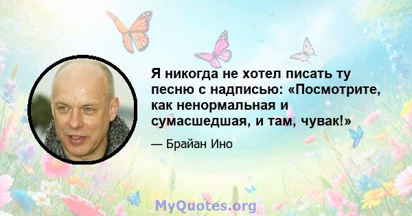 Я никогда не хотел писать ту песню с надписью: «Посмотрите, как ненормальная и сумасшедшая, и там, чувак!»