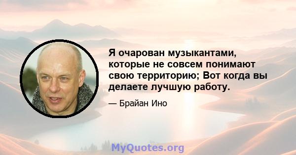 Я очарован музыкантами, которые не совсем понимают свою территорию; Вот когда вы делаете лучшую работу.