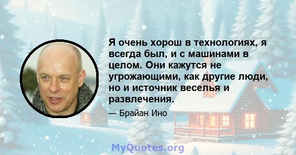 Я очень хорош в технологиях, я всегда был, и с машинами в целом. Они кажутся не угрожающими, как другие люди, но и источник веселья и развлечения.