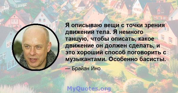 Я описываю вещи с точки зрения движений тела. Я немного танцую, чтобы описать, какое движение он должен сделать, и это хороший способ поговорить с музыкантами. Особенно басисты.