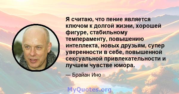 Я считаю, что пение является ключом к долгой жизни, хорошей фигуре, стабильному темпераменту, повышению интеллекта, новых друзьям, супер уверенности в себе, повышенной сексуальной привлекательности и лучшем чувстве