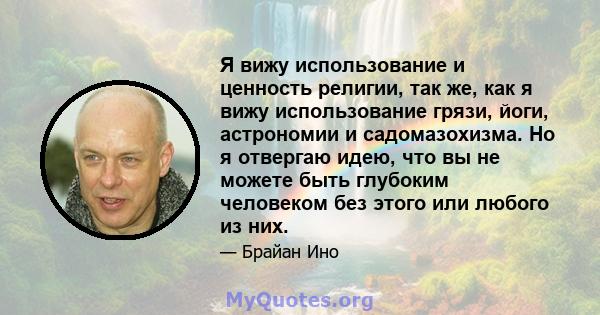 Я вижу использование и ценность религии, так же, как я вижу использование грязи, йоги, астрономии и садомазохизма. Но я отвергаю идею, что вы не можете быть глубоким человеком без этого или любого из них.