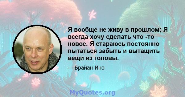 Я вообще не живу в прошлом; Я всегда хочу сделать что -то новое. Я стараюсь постоянно пытаться забыть и вытащить вещи из головы.