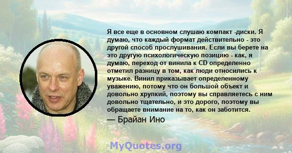 Я все еще в основном слушаю компакт -диски. Я думаю, что каждый формат действительно - это другой способ прослушивания. Если вы берете на это другую психологическую позицию - как, я думаю, переход от винила к CD