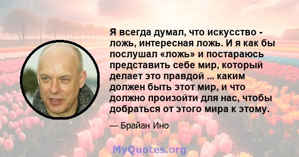 Я всегда думал, что искусство - ложь, интересная ложь. И я как бы послушал «ложь» и постараюсь представить себе мир, который делает это правдой ... каким должен быть этот мир, и что должно произойти для нас, чтобы