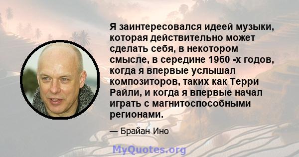 Я заинтересовался идеей музыки, которая действительно может сделать себя, в некотором смысле, в середине 1960 -х годов, когда я впервые услышал композиторов, таких как Терри Райли, и когда я впервые начал играть с