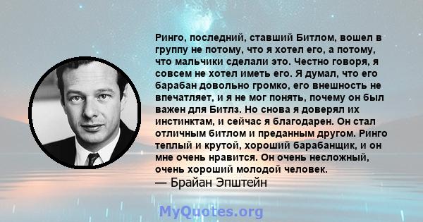 Ринго, последний, ставший Битлом, вошел в группу не потому, что я хотел его, а потому, что мальчики сделали это. Честно говоря, я совсем не хотел иметь его. Я думал, что его барабан довольно громко, его внешность не