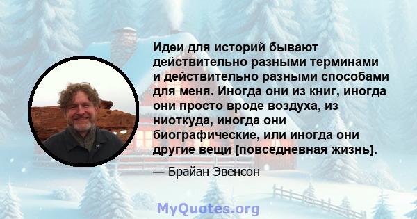 Идеи для историй бывают действительно разными терминами и действительно разными способами для меня. Иногда они из книг, иногда они просто вроде воздуха, из ниоткуда, иногда они биографические, или иногда они другие вещи 