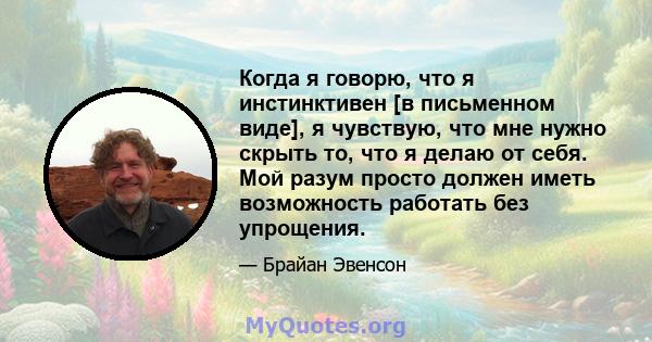 Когда я говорю, что я инстинктивен [в письменном виде], я чувствую, что мне нужно скрыть то, что я делаю от себя. Мой разум просто должен иметь возможность работать без упрощения.