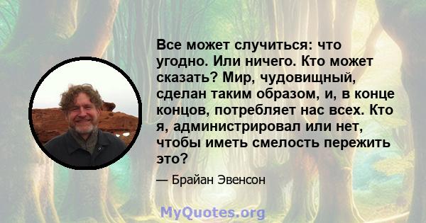 Все может случиться: что угодно. Или ничего. Кто может сказать? Мир, чудовищный, сделан таким образом, и, в конце концов, потребляет нас всех. Кто я, администрировал или нет, чтобы иметь смелость пережить это?