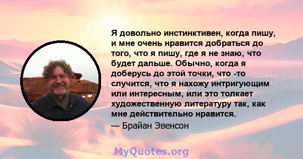 Я довольно инстинктивен, когда пишу, и мне очень нравится добраться до того, что я пишу, где я не знаю, что будет дальше. Обычно, когда я доберусь до этой точки, что -то случится, что я нахожу интригующим или