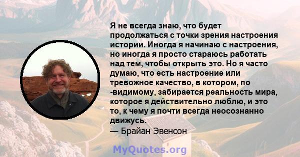 Я не всегда знаю, что будет продолжаться с точки зрения настроения истории. Иногда я начинаю с настроения, но иногда я просто стараюсь работать над тем, чтобы открыть это. Но я часто думаю, что есть настроение или