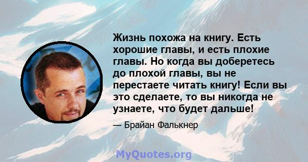 Жизнь похожа на книгу. Есть хорошие главы, и есть плохие главы. Но когда вы доберетесь до плохой главы, вы не перестаете читать книгу! Если вы это сделаете, то вы никогда не узнаете, что будет дальше!