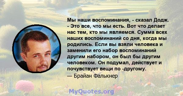 Мы наши воспоминания, - сказал Додж. - Это все, что мы есть. Вот что делает нас тем, кто мы являемся. Сумма всех наших воспоминаний со дня, когда мы родились. Если вы взяли человека и заменили его набор воспоминаний