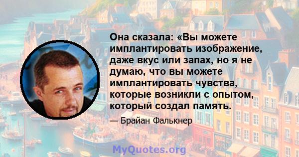 Она сказала: «Вы можете имплантировать изображение, даже вкус или запах, но я не думаю, что вы можете имплантировать чувства, которые возникли с опытом, который создал память.