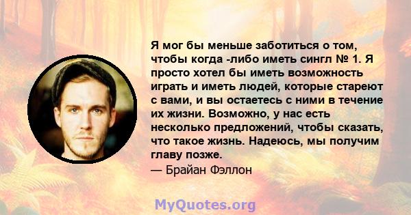 Я мог бы меньше заботиться о том, чтобы когда -либо иметь сингл № 1. Я просто хотел бы иметь возможность играть и иметь людей, которые стареют с вами, и вы остаетесь с ними в течение их жизни. Возможно, у нас есть