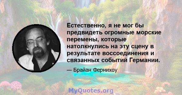 Естественно, я не мог бы предвидеть огромные морские перемены, которые натолкнулись на эту сцену в результате воссоединения и связанных событий Германии.