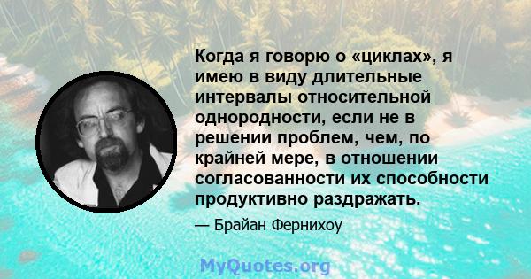 Когда я говорю о «циклах», я имею в виду длительные интервалы относительной однородности, если не в решении проблем, чем, по крайней мере, в отношении согласованности их способности продуктивно раздражать.