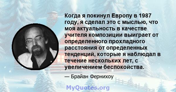 Когда я покинул Европу в 1987 году, я сделал это с мыслью, что моя актуальность в качестве учителя композиции выиграет от определенного прохладного расстояния от определенных тенденций, которые я наблюдал в течение