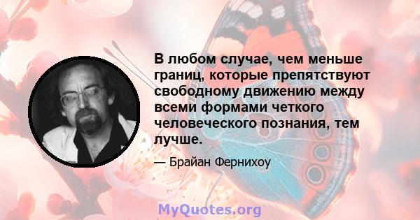 В любом случае, чем меньше границ, которые препятствуют свободному движению между всеми формами четкого человеческого познания, тем лучше.